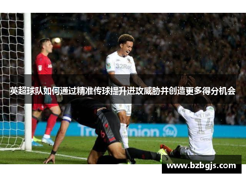 英超球队如何通过精准传球提升进攻威胁并创造更多得分机会