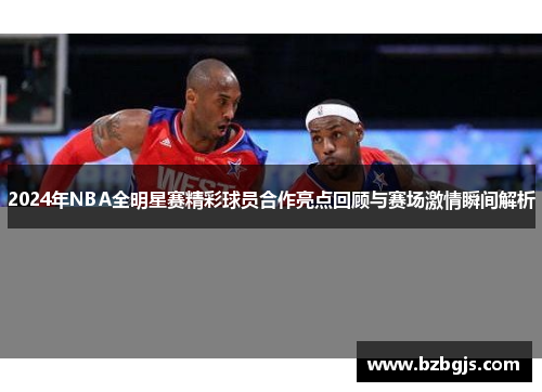2024年NBA全明星赛精彩球员合作亮点回顾与赛场激情瞬间解析