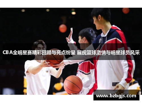 CBA全明星赛精彩回顾与亮点纷呈 展现篮球激情与明星球员风采